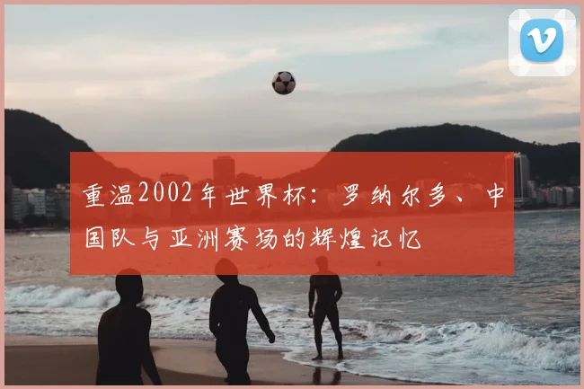 重温2002年世界杯:罗纳尔多、中国队与亚洲赛场的辉煌记忆