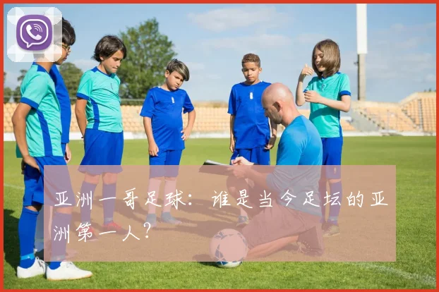 亚洲一哥足球:谁是当今足坛的亚洲第一人?