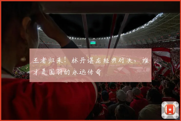 王者归来！林丹谌龙经典对决，谁才是国羽的永远传奇