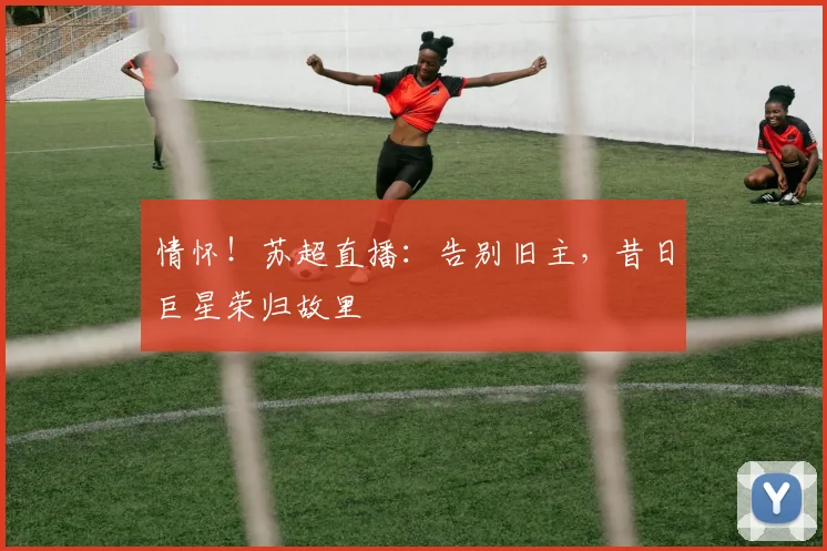 情怀！苏超直播：告别旧主，昔日巨星荣归故里