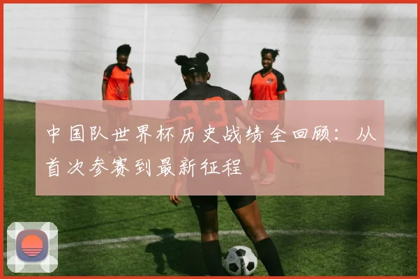 中国队世界杯历史战绩全回顾：从首次参赛到最新征程