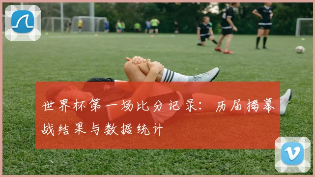 世界杯第一场比分记录：历届揭幕战结果与数据统计