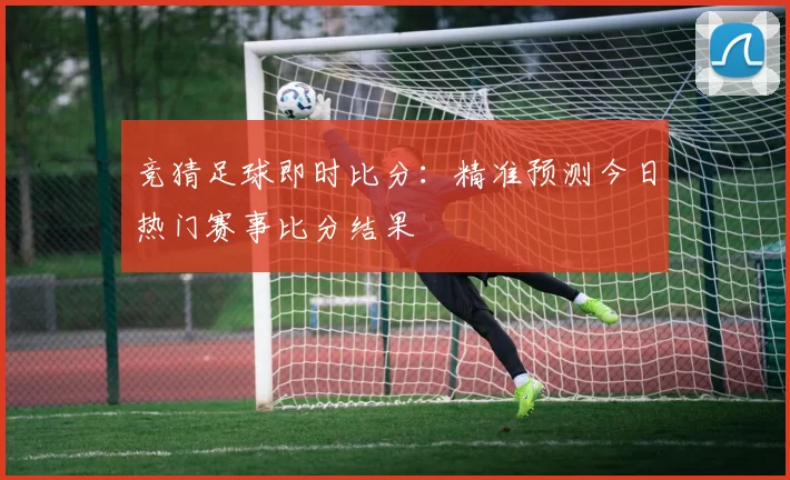 竞猜足球即时比分:精准预测今日热门赛事比分结果