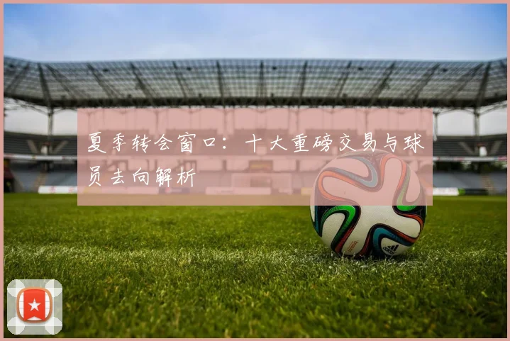 夏季转会窗口:十大重磅交易与球员去向解析