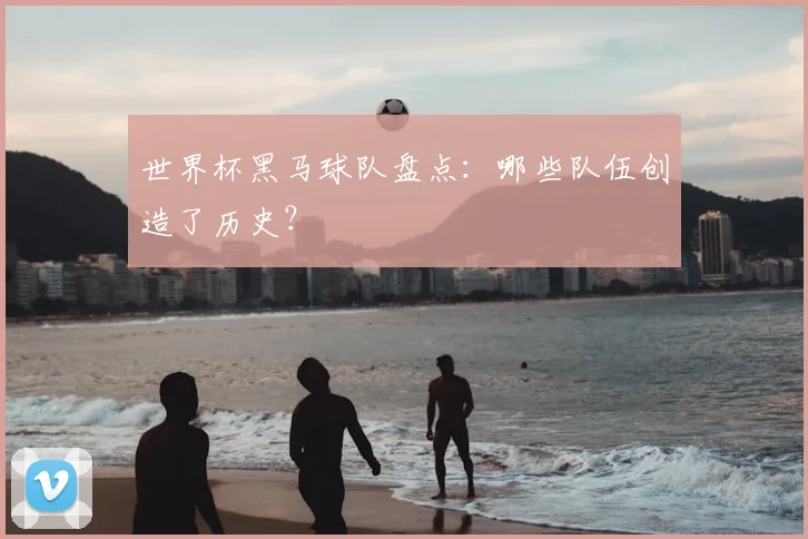世界杯黑马球队盘点：哪些队伍创造了历史？