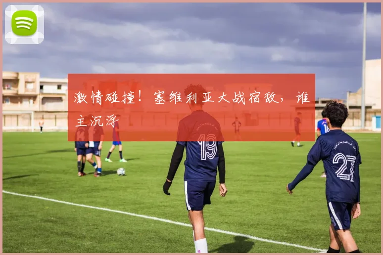 激情碰撞！塞维利亚大战宿敌，谁主沉浮