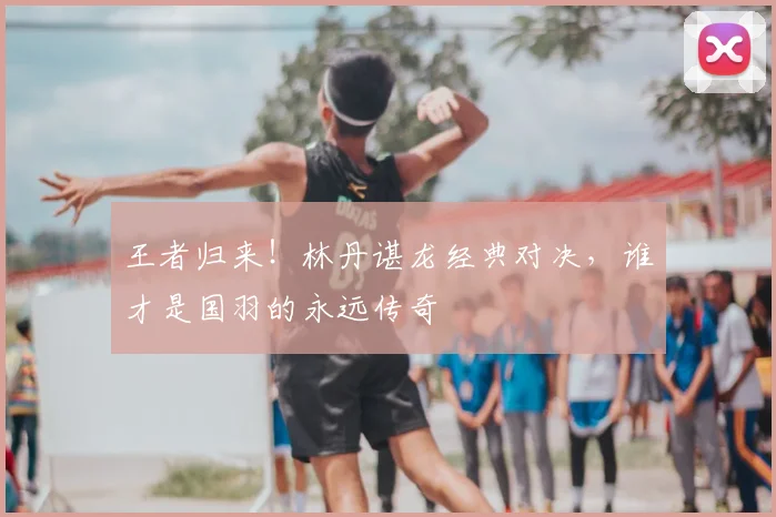 王者归来!林丹谌龙经典对决,谁才是国羽的永远传奇