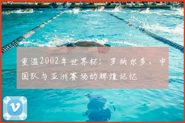 重温2002年世界杯:罗纳尔多、中国队与亚洲赛场的辉煌记忆