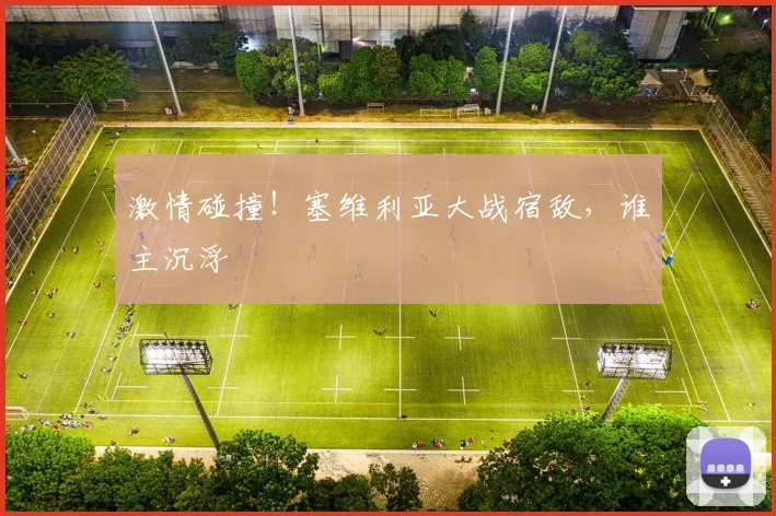激情碰撞!塞维利亚大战宿敌,谁主沉浮