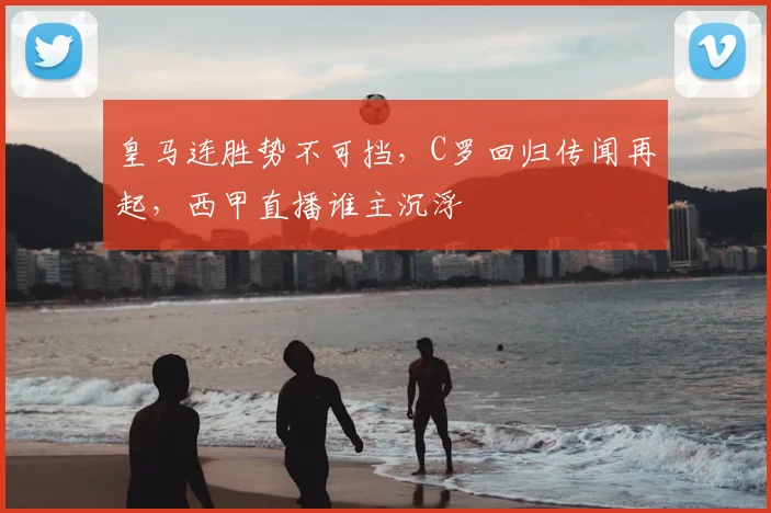 皇马连胜势不可挡，C罗回归传闻再起，西甲直播谁主沉浮