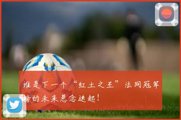 谁是下一个“红土之王”法网冠军榜的未来悬念迭起！